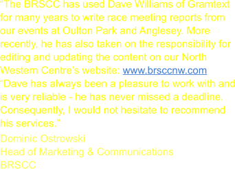 The BRSCC has used Dave Williams of Gramtext for many years to write race meeting reports from our events at Oulton Park and Anglesey. More recently, he has also taken on the responsibility for editing and updating the content on our North Western Centres website: www.brsccnw.com Dave has always been a pleasure to work with and is very reliable - he has never missed a deadline. Consequently, I would not hesitate to recommend his services. Dominic Ostrowski Head of Marketing & Communications BRSCC